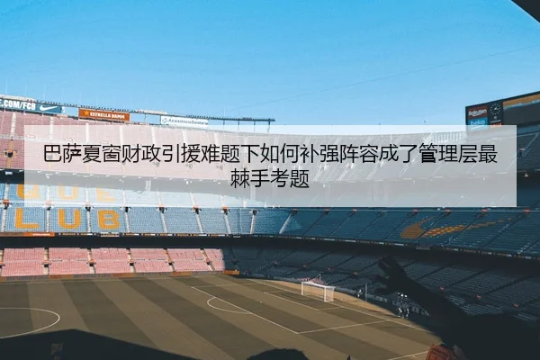 巴萨夏窗财政引援难题下如何补强阵容成了管理层最棘手考题